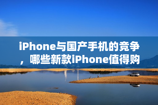 iPhone与国产手机的竞争，哪些新款iPhone值得购买？