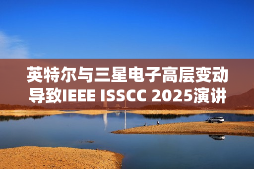 英特尔与三星电子高层变动导致IEEE ISSCC 2025演讲人更替