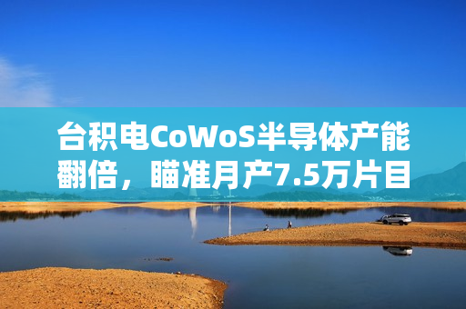 台积电CoWoS半导体产能翻倍，瞄准月产7.5万片目标到2025年
