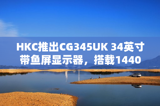 HKC推出CG345UK 34英寸带鱼屏显示器，搭载1440P 240Hz高刷新率，仅售1879元