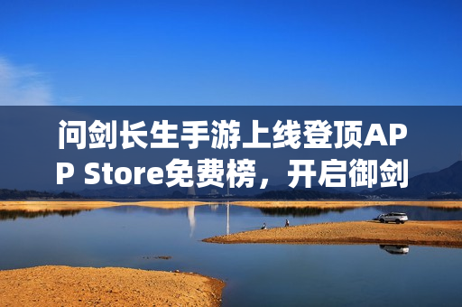问剑长生手游上线登顶APP Store免费榜，开启御剑修仙之旅