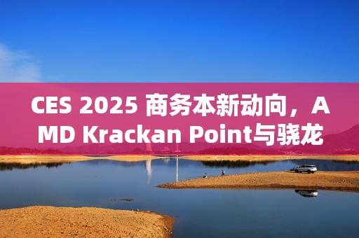 CES 2025 商务本新动向，AMD Krackan Point与骁龙X Plus引领行业风向标