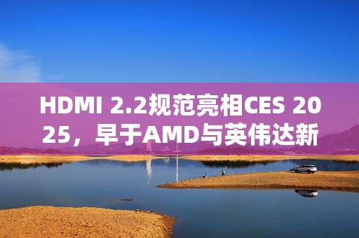 HDMI 2.2规范亮相CES 2025，早于AMD与英伟达新显卡发布时间揭秘