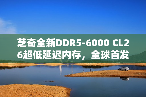 芝奇全新DDR5-6000 CL26超低延迟内存，全球首发2x32GB大容量套装登场