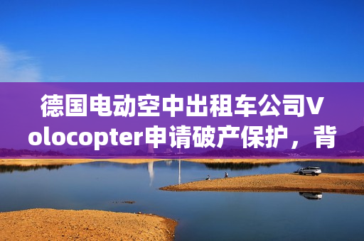 德国电动空中出租车公司Volocopter申请破产保护，背后涉及奔驰、吉利投资