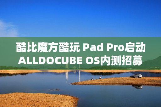 酷比魔方酷玩 Pad Pro启动ALLDOCUBE OS内测招募，新功能亮相，定位查找与远程锁机