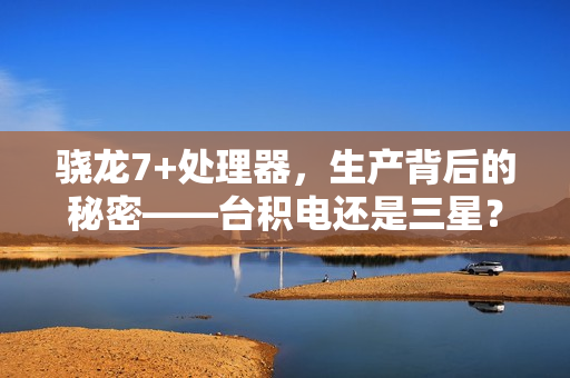 骁龙7+处理器，生产背后的秘密——台积电还是三星？