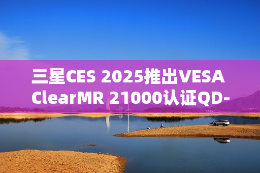 三星CES 2025推出VESA ClearMR 21000认证QD-OLED显示器重磅亮相