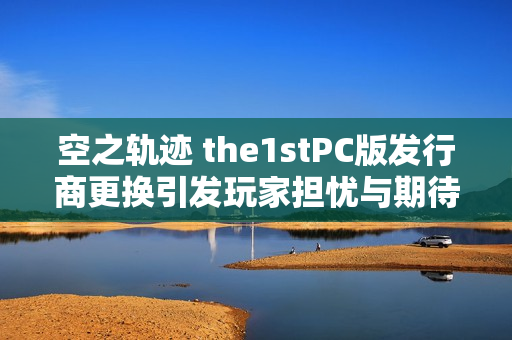 空之轨迹 the1stPC版发行商更换引发玩家担忧与期待的重置发行