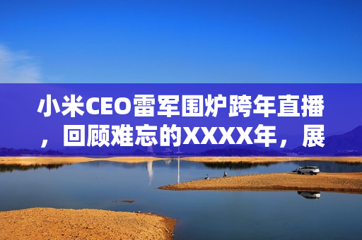 小米CEO雷军围炉跨年直播，回顾难忘的XXXX年，展望美好未来