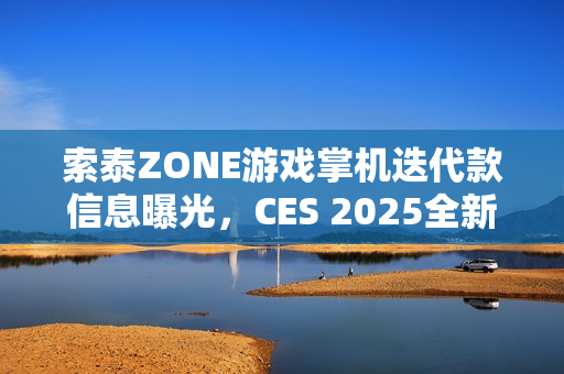 索泰ZONE游戏掌机迭代款信息曝光，CES 2025全新预告发布