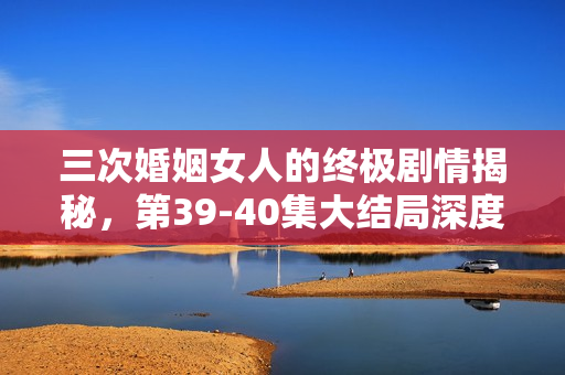 三次婚姻女人的终极剧情揭秘，第39-40集大结局深度解析