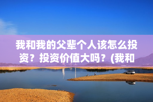 我和我的父辈个人该怎么投资？投资价值大吗？(我和 我的父辈)