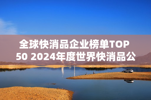 全球快消品企业榜单TOP 50 2024年度世界快消品公司排行榜