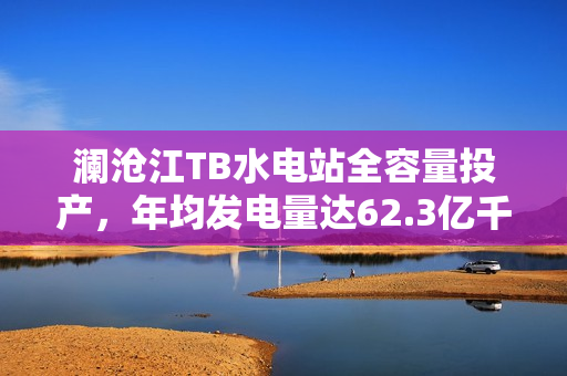 澜沧江TB水电站全容量投产，年均发电量达62.3亿千瓦时，一年四投实现新突破