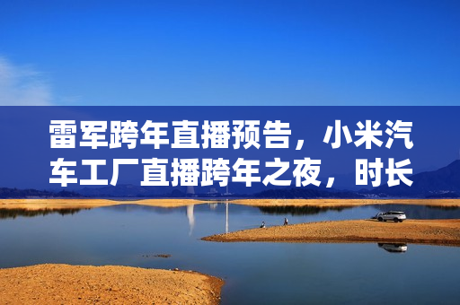 雷军跨年直播预告，小米汽车工厂直播跨年之夜，时长超四小时
