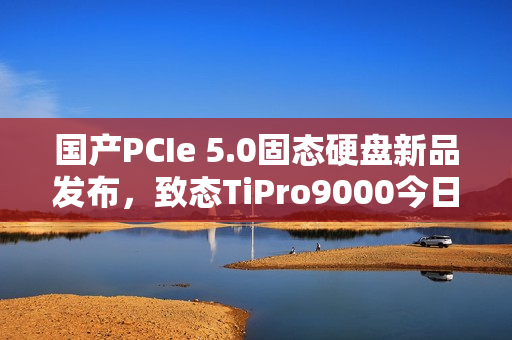 国产PCIe 5.0固态硬盘新品发布，致态TiPro9000今日上市，价格亲民至999元起