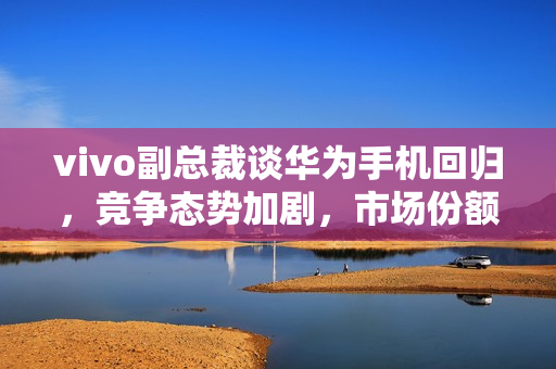 vivo副总裁谈华为手机回归，竞争态势加剧，市场份额再分配的挑战与中国市场的激烈竞争