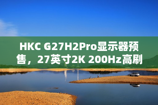 HKC G27H2Pro显示器预售，27英寸2K 200Hz高刷，升降旋转支架，仅售999元