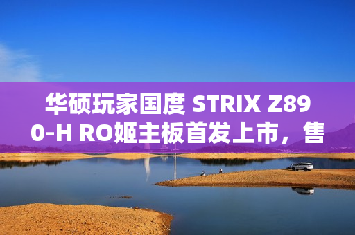 华硕玩家国度 STRIX Z890-H RO姬主板首发上市，售价2799元