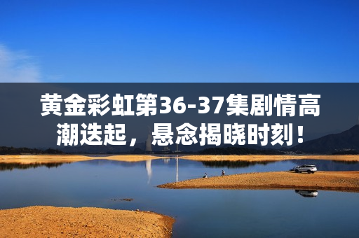 黄金彩虹第36-37集剧情高潮迭起，悬念揭晓时刻！