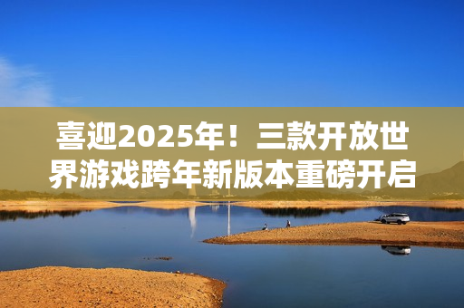 喜迎2025年！三款开放世界游戏跨年新版本重磅开启