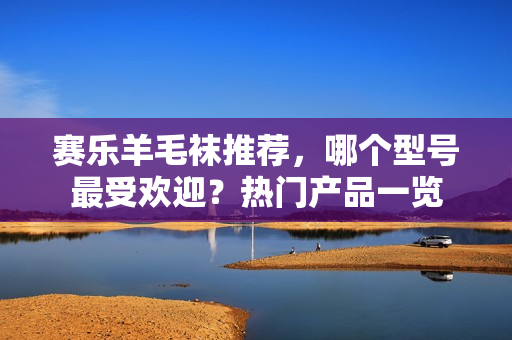 赛乐羊毛袜推荐,哪个型号最受欢迎?热门产品一览 赛乐羊毛袜推荐,哪个型号最受欢迎?热门产品一览