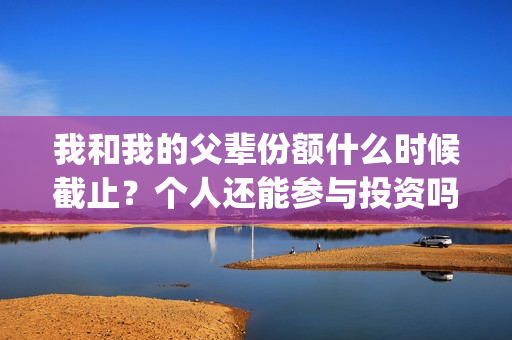我和我的父辈份额什么时候截止？个人还能参与投资吗？(我和我的父辈份额)