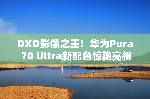 DXO影像之王！华为Pura 70 Ultra新配色惊艳亮相