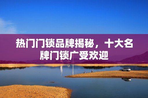 热门门锁品牌揭秘，十大名牌门锁广受欢迎