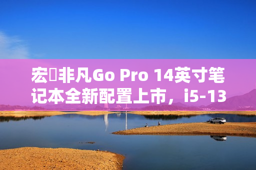 宏碁非凡Go Pro 14英寸笔记本全新配置上市，i5-13420H+16G+1T，首销价4199元
