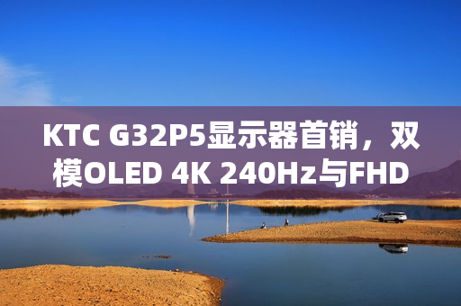 KTC G32P5显示器首销，双模OLED 4K 240Hz与FHD 480Hz高刷新率，7499元起售