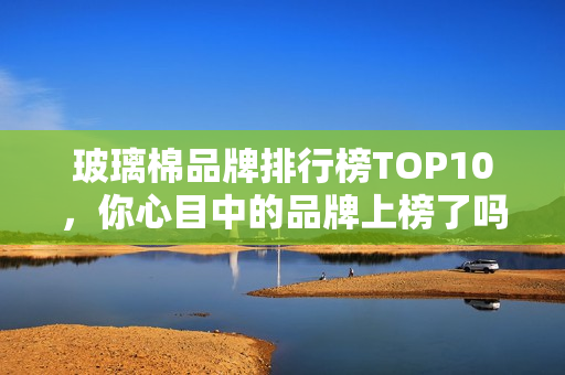 玻璃棉品牌排行榜TOP10，你心目中的品牌上榜了吗？