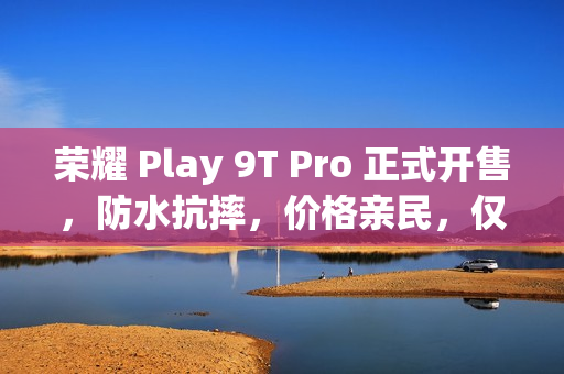荣耀 Play 9T Pro 正式开售，防水抗摔，价格亲民，仅需 1099 元起