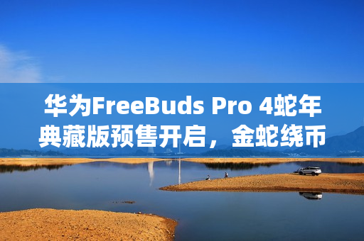 华为FreeBuds Pro 4蛇年典藏版预售开启，金蛇绕币设计，专属弹窗，仅需1499元