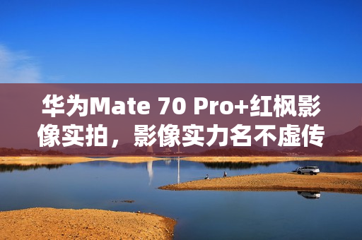 华为Mate 70 Pro+红枫影像实拍，影像实力名不虚传，友商应跟进创新
