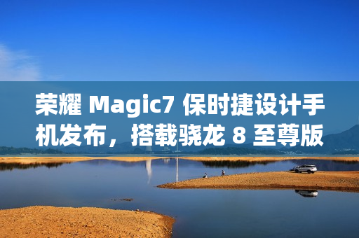 荣耀 Magic7 保时捷设计手机发布，搭载骁龙 8 至尊版，售价 7999 元起