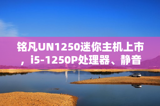 铭凡UN1250迷你主机上市，i5-1250P处理器、静音性能卓越，价格仅1599元起