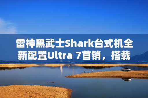 雷神黑武士Shark台式机全新配置Ultra 7首销，搭载RTX 4090D显卡，仅需26999元！