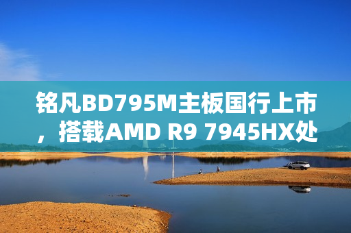 铭凡BD795M主板国行上市，搭载AMD R9 7945HX处理器，仅售2299元