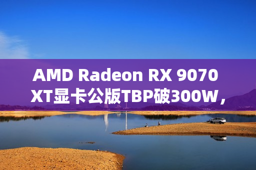 AMD Radeon RX 9070 XT显卡公版TBP破300W，春节前即将上市