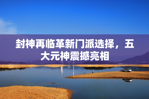 封神再临革新门派选择，五大元神震撼亮相