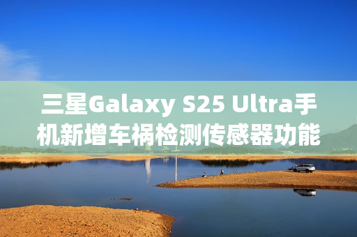 三星Galaxy S25 Ultra手机新增车祸检测传感器功能，智能安全再升级