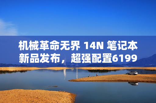 机械革命无界 14N 笔记本新品发布，超强配置6199元超值来袭