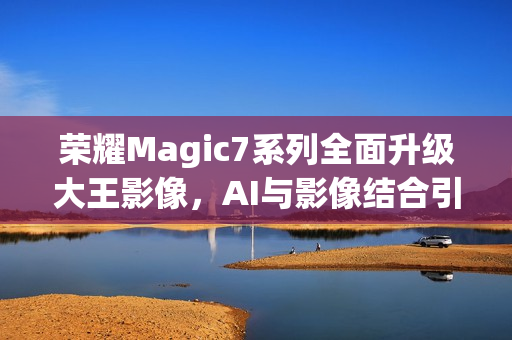 荣耀Magic7系列全面升级大王影像，AI与影像结合引领未来趋势