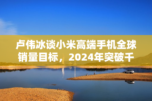 卢伟冰谈小米高端手机全球销量目标，2024年突破千万大关