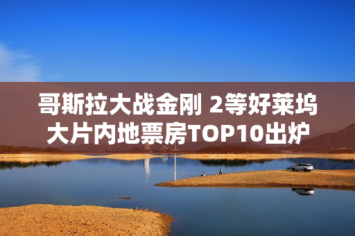 哥斯拉大战金刚 2等好莱坞大片内地票房TOP10出炉