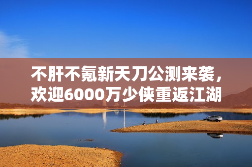 不肝不氪新天刀公测来袭，欢迎6000万少侠重返江湖