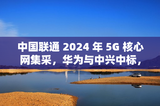 中国联通 2024 年 5G 核心网集采，华为与中兴中标，规模超 40 亿元
