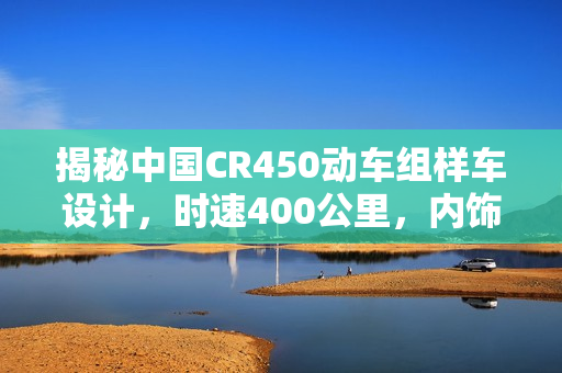 揭秘中国CR450动车组样车设计，时速400公里，内饰与坐席曝光